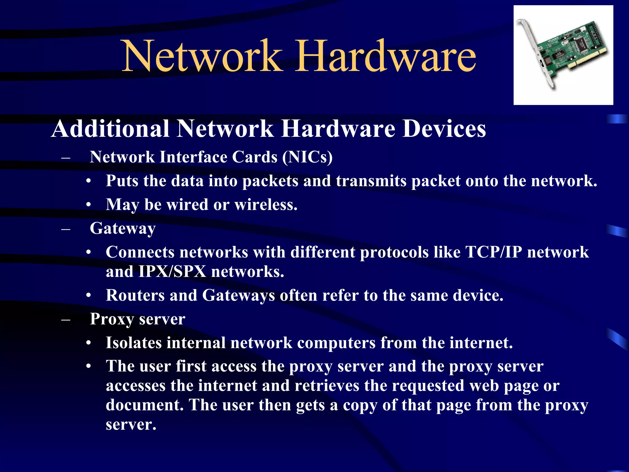 Network Hardware Additional Network Hardware Devices Network Interface Cards (NICs) Puts the data into packets and transmits packet onto the network. May be wired or wireless. Gateway Connects networks with different protocols like TCP/IP network and IPX/SPX networks.  Routers and Gateways often refer to the same device. Proxy server Isolates internal network computers from the internet.  The user first access the proxy server and the proxy server accesses the internet and retrieves the requested web page or document. The user then gets a copy of that page from the proxy server.   