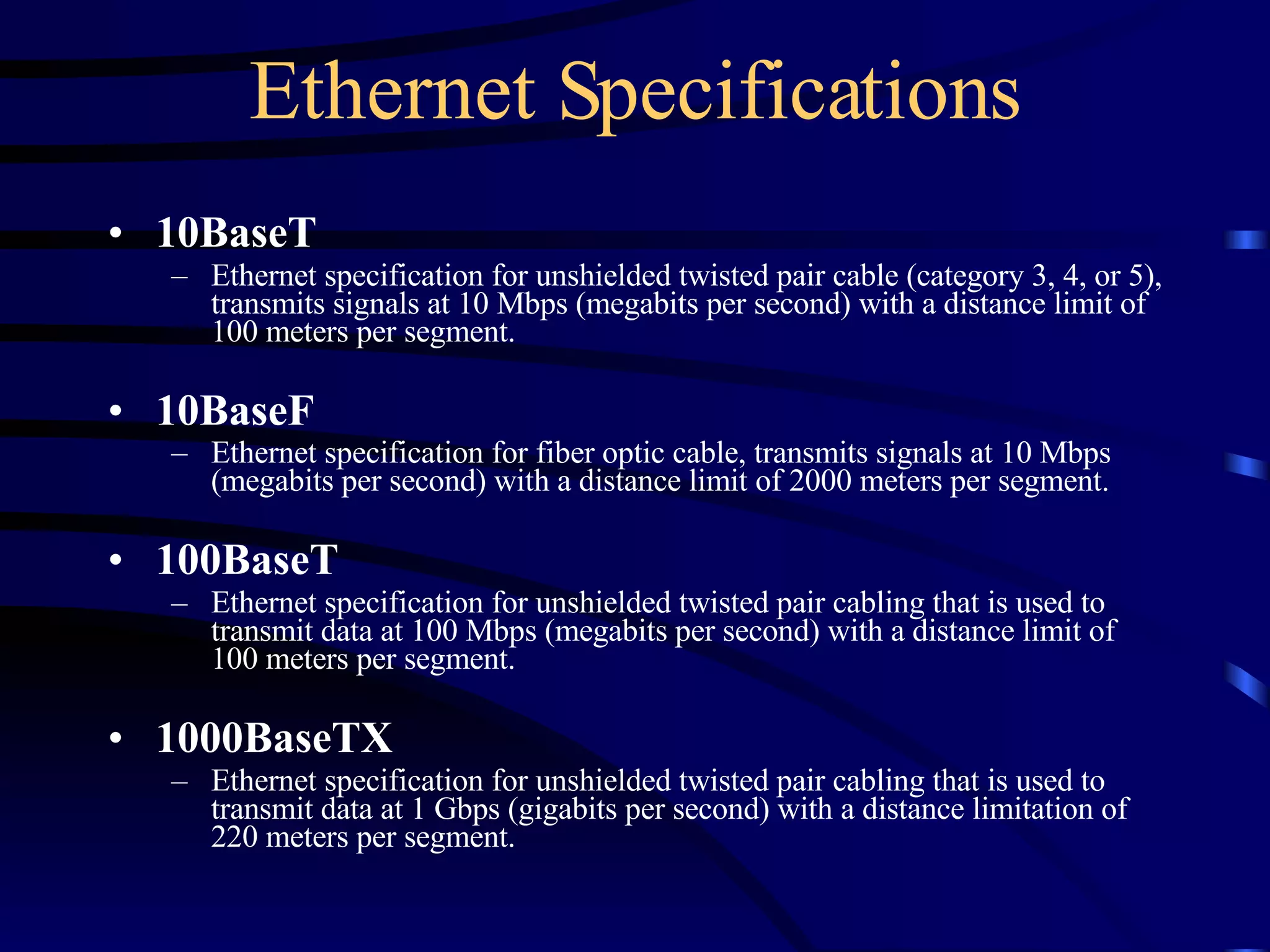 Ethernet Specifications 10BaseT   Ethernet specification for unshielded twisted pair cable (category 3, 4, or 5), transmits signals at 10 Mbps (megabits per second) with a distance limit of 100 meters per segment. 10BaseF   Ethernet specification for fiber optic cable, transmits signals at 10 Mbps (megabits per second) with a distance limit of 2000 meters per segment.   100BaseT   Ethernet specification for unshielded twisted pair cabling that is used to transmit data at 100 Mbps (megabits per second) with a distance limit of 100 meters per segment. 1000BaseTX   Ethernet specification for unshielded twisted pair cabling that is used to transmit data at 1 Gbps (gigabits per second) with a distance limitation of 220 meters per segment. 