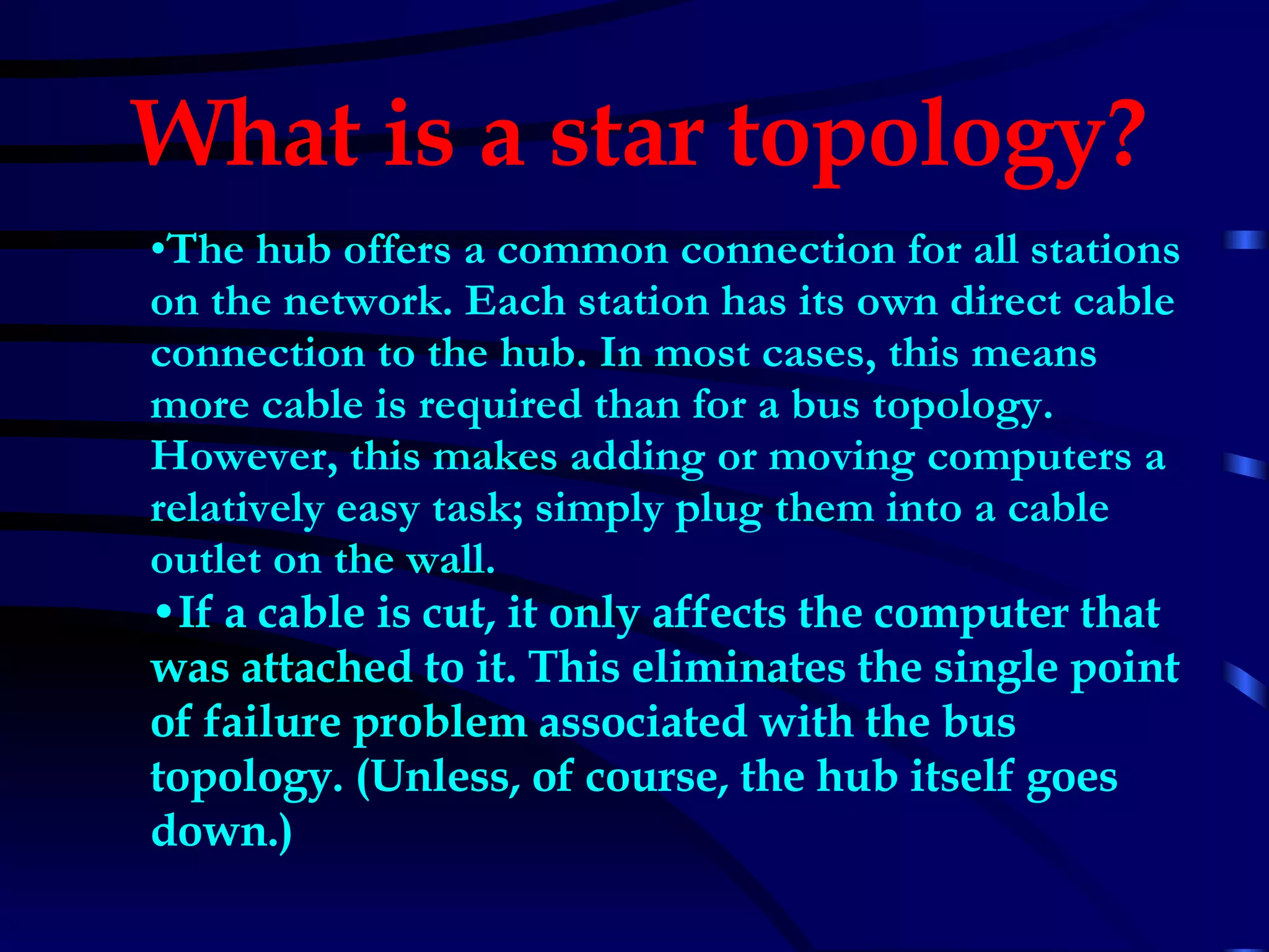 The hub offers a common connection for all stations on the network. Each station has its own direct cable connection to the hub. In most cases, this means more cable is required than for a bus topology. However, this makes adding or moving computers a relatively easy task; simply plug them into a cable outlet on the wall.  If a cable is cut, it only affects the computer that was attached to it. This eliminates the single point of failure problem associated with the bus topology. (Unless, of course, the hub itself goes down.)   What is a star topology?   