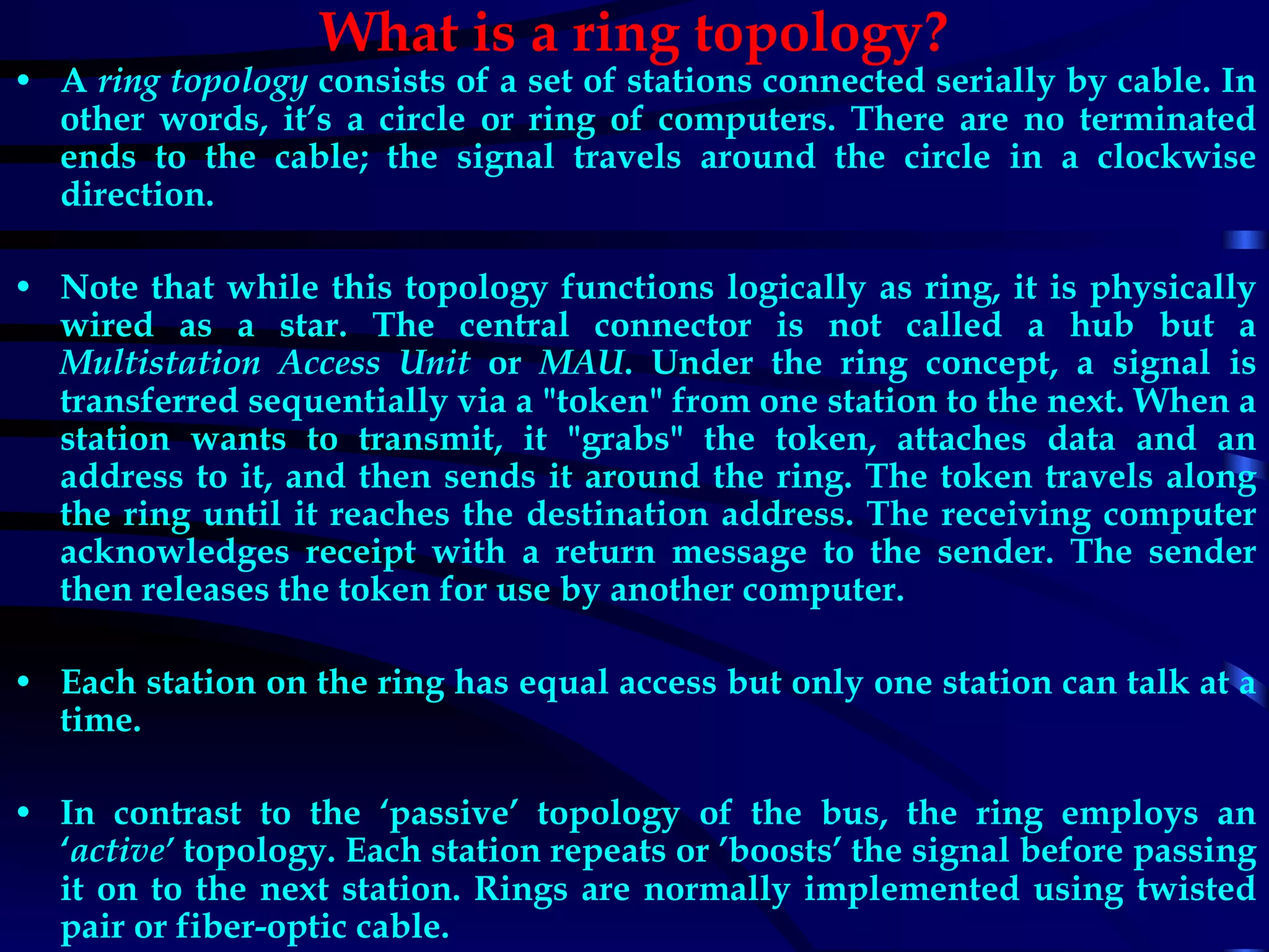 What is a ring topology? A  ring topology  consists of a set of stations connected serially by cable. In other words, it’s a circle or ring of computers. There are no terminated ends to the cable; the signal travels around the circle in a clockwise direction. Note that while this topology functions logically as ring, it is physically wired as a star. The central connector is not called a hub but a  Multistation Access Unit  or  MAU . Under the ring concept, a signal is transferred sequentially via a &quot;token&quot; from one station to the next. When a station wants to transmit, it &quot;grabs&quot; the token, attaches data and an address to it, and then sends it around the ring. The token travels along the ring until it reaches the destination address. The receiving computer acknowledges receipt with a return message to the sender. The sender then releases the token for use by another computer. Each station on the ring has equal access but only one station can talk at a time. In contrast to the ‘passive’ topology of the bus, the ring employs an ‘ active’  topology. Each station repeats or ’boosts’ the signal before passing it on to the next station. Rings are normally implemented using twisted pair or fiber-optic cable. 