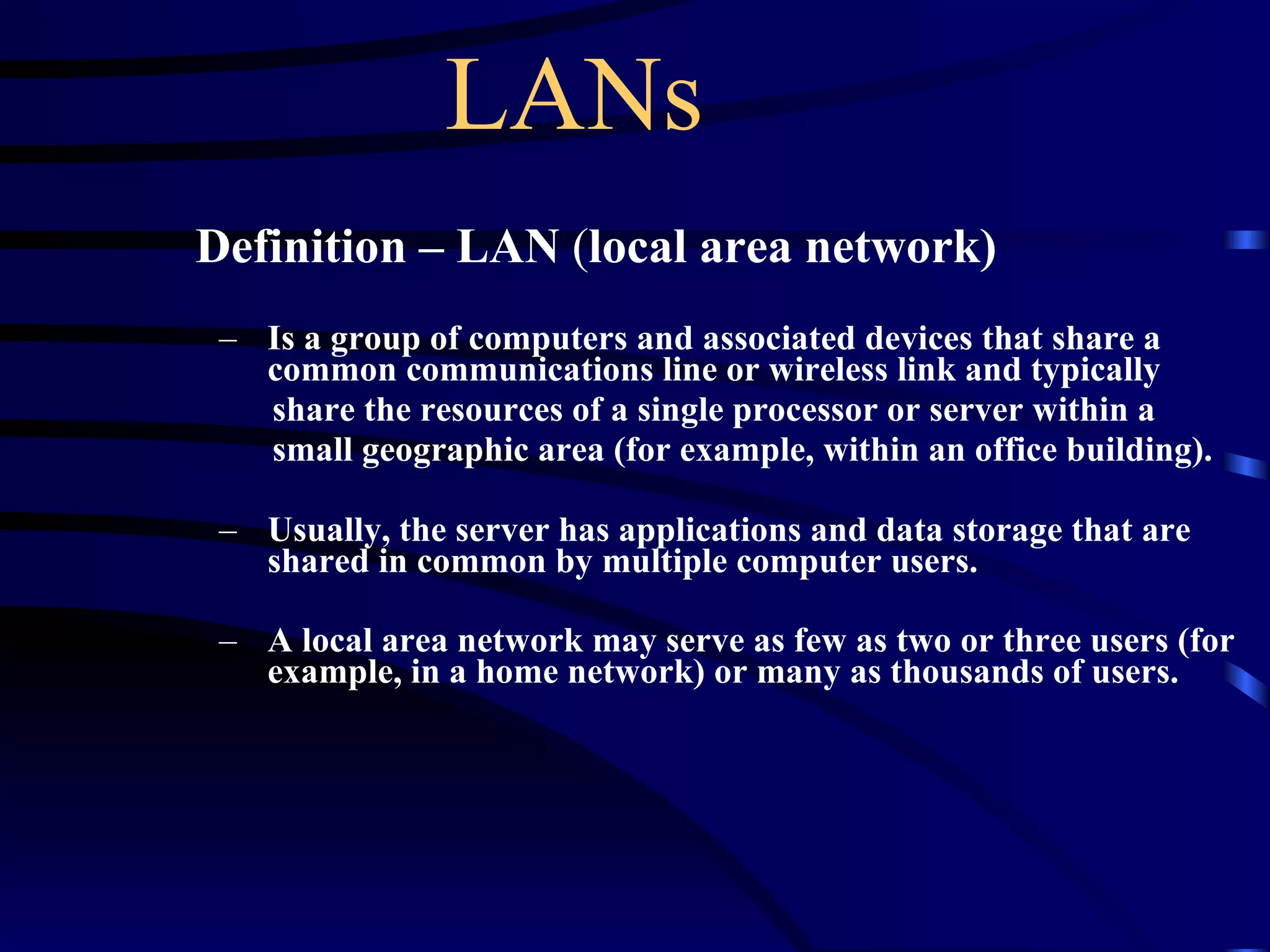 LANs Definition – LAN  ( local area network) Is a group of computers and associated devices that share a common communications line or wireless link and typically  share the resources of a single processor or server within a  small geographic area (for example, within an office building).  Usually, the server has applications and data storage that are shared in common by multiple computer users.  A local area network may serve as few as two or three users (for example, in a home network) or many as thousands of users.   