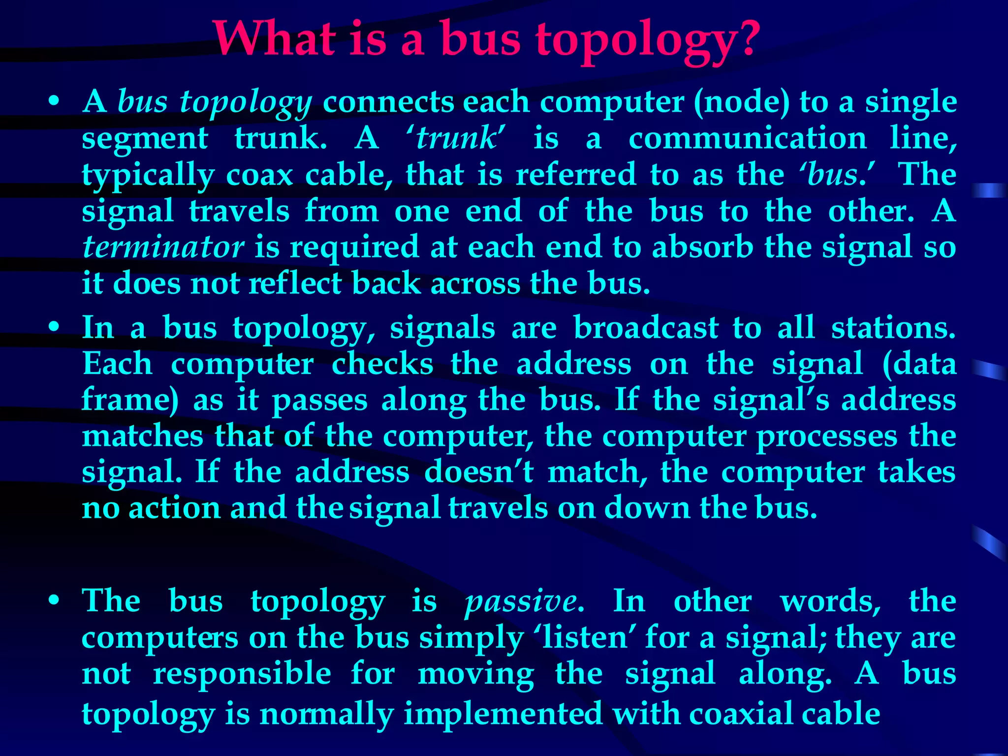 What is a bus topology? A  bus topology  connects each computer (node) to a single segment trunk. A ‘ trunk ’ is a communication line, typically coax cable, that is referred to as the  ‘bus .’  The signal travels from one end of the bus to the other. A  terminator  is required at each end to absorb the signal so it does not reflect back across the bus. In a bus topology, signals are broadcast to all stations. Each computer checks the address on the signal (data frame) as it passes along the bus. If the signal’s address matches that of the computer, the computer processes the signal. If the address doesn’t match, the computer takes no action and the signal travels on down the bus.  The bus topology is  passive . In other words, the computers on the bus simply ‘listen’ for a signal; they are not responsible for moving the signal along. A bus topology is normally implemented with coaxial cable   