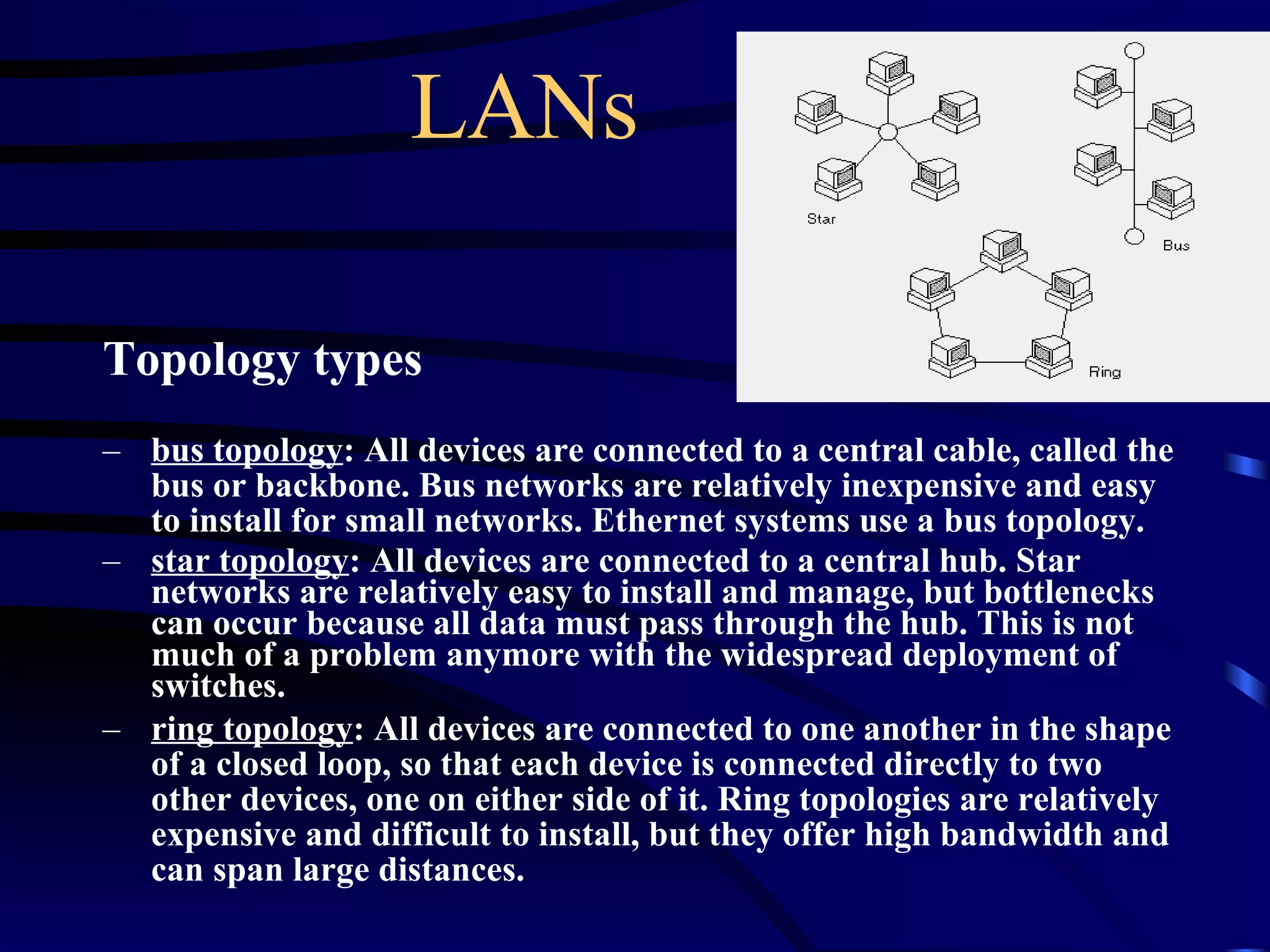 LANs Topology types bus topology : All devices are connected to a central cable, called the bus or backbone. Bus networks are relatively inexpensive and easy to install for small networks. Ethernet systems use a bus topology.  star topology : All devices are connected to a central hub. Star networks are relatively easy to install and manage, but bottlenecks can occur because all data must pass through the hub. This is not much of a problem anymore with the widespread deployment of switches.  ring topology : All devices are connected to one another in the shape of a closed loop, so that each device is connected directly to two other devices, one on either side of it. Ring topologies are relatively expensive and difficult to install, but they offer high bandwidth and can span large distances.   