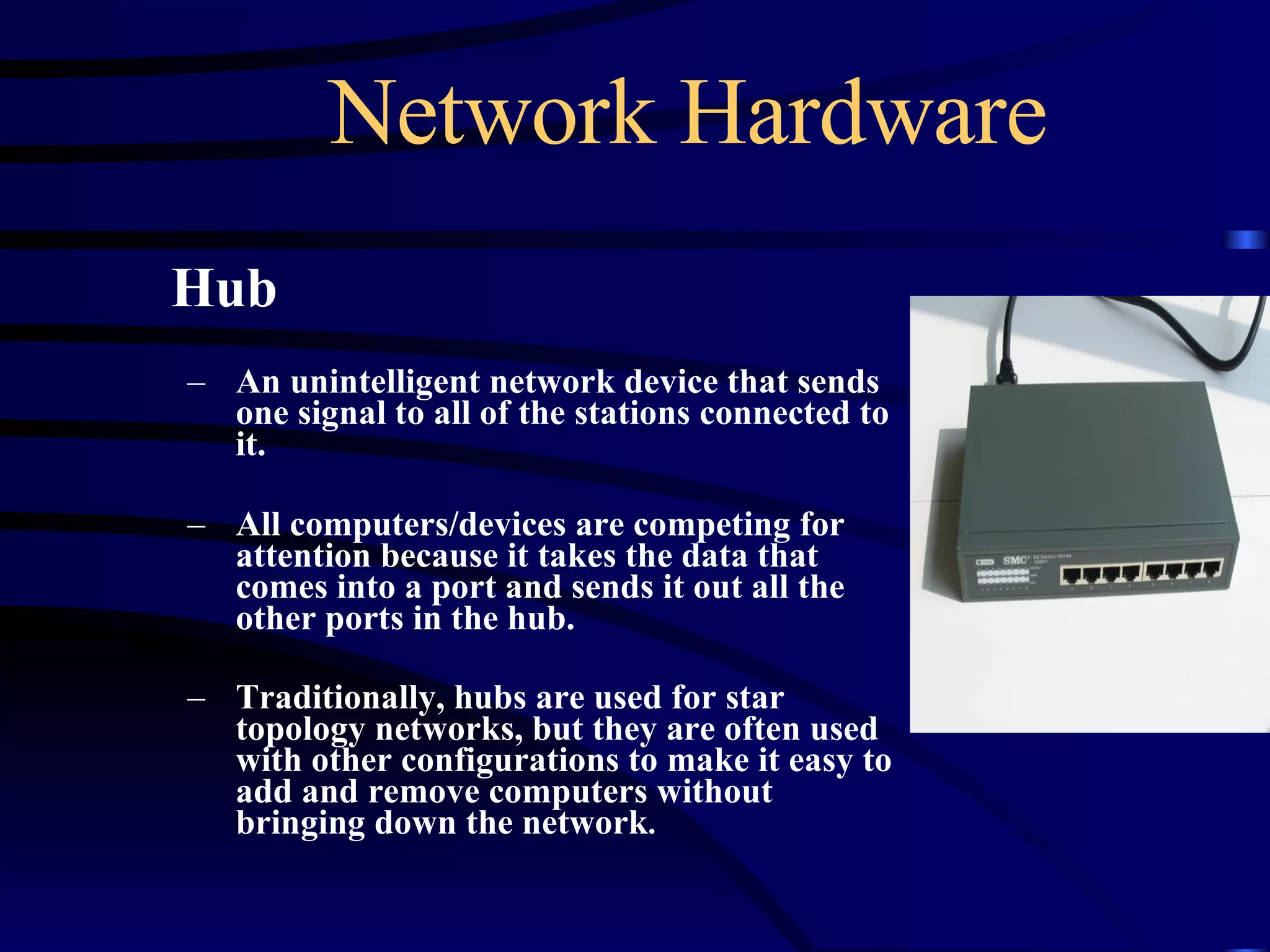 Network Hardware Hub An unintelligent network device that sends one signal to all of the stations connected to it. All computers/devices are competing for attention because it takes the data that comes into a port and sends it out all the other ports in the hub. Traditionally, hubs are used for star topology networks, but they are often used with other configurations to make it easy to add and remove computers without bringing down the network .  