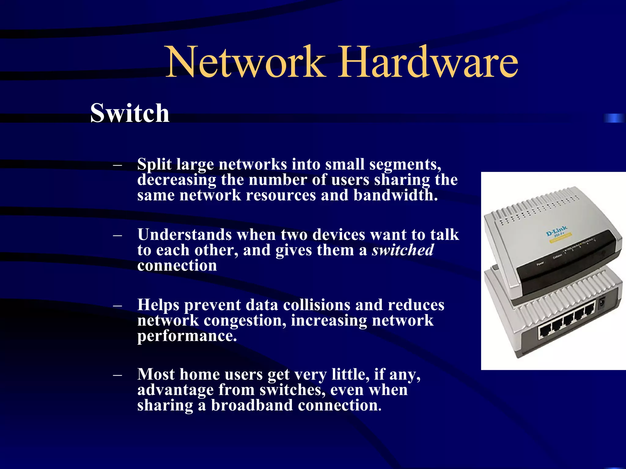 Network Hardware Switch Split large networks into small segments, decreasing the number of users sharing the same network resources and bandwidth.  Understands when two devices want to talk to each other, and gives them a  switched  connection  Helps prevent data collisions and reduces network congestion, increasing network performance. Most home users get very little, if any, advantage from switches, even when sharing a broadband connection . 