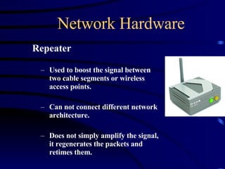 Network Hardware Repeater Used to boost the signal between two cable segments or wireless access points. Can not connect different network architecture. Does not simply amplify the signal, it regenerates the packets and retimes them. 