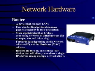 Network Hardware Router A device that connects LANs. Uses standardized protocols to move packets efficiently to their destination. More sophisticated than bridges, connecting networks of different types (for example, star and token ring) Forwards data depending on the Network address (IP), not the Hardware (MAC) address . Routers are the only one of these four devices that will allow you to share a single IP address among multiple network clients. 