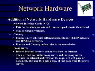 Network Hardware Additional Network Hardware Devices Network Interface Cards (NICs) Puts the data into packets and transmits packet onto the network. May be wired or wireless. Gateway Connects networks with different protocols like TCP/IP network and IPX/SPX networks.  Routers and Gateways often refer to the same device. Proxy server Isolates internal network computers from the internet.  The user first access the proxy server and the proxy server accesses the internet and retrieves the requested web page or document. The user then gets a copy of that page from the proxy server.   