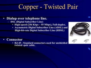 Copper - Twisted Pair Dialup over telephone line. DSL (Digital Subscriber Line)  High-speed (256 Kbps – 55 Mbps), Full-duplex.  Asymmetric Digital Subscriber Line (ADSL) and  High-bit-rate Digital Subscriber Line (HDSL) Connector RJ-45 - Standard connectors used for unshielded twisted -pair cable. 