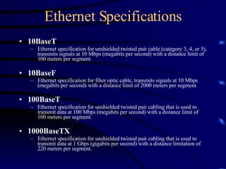 Ethernet Specifications 10BaseT   Ethernet specification for unshielded twisted pair cable (category 3, 4, or 5), transmits signals at 10 Mbps (megabits per second) with a distance limit of 100 meters per segment. 10BaseF   Ethernet specification for fiber optic cable, transmits signals at 10 Mbps (megabits per second) with a distance limit of 2000 meters per segment.   100BaseT   Ethernet specification for unshielded twisted pair cabling that is used to transmit data at 100 Mbps (megabits per second) with a distance limit of 100 meters per segment. 1000BaseTX   Ethernet specification for unshielded twisted pair cabling that is used to transmit data at 1 Gbps (gigabits per second) with a distance limitation of 220 meters per segment. 