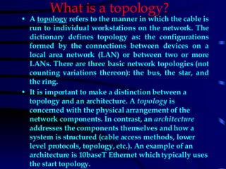 What is a topology?   A  topology   refers to the manner in which the cable is run to individual workstations on the network. The dictionary defines topology as: the configurations formed by the connections between devices on a local area network (LAN) or between two or more LANs. There are three basic network topologies (not counting variations thereon): the bus, the star, and the ring. It is important to make a distinction between a topology and an architecture. A  topology  is concerned with the physical arrangement of the network components. In contrast, an  architecture  addresses the components themselves and how a system is structured (cable access methods, lower level protocols, topology, etc.). An example of an architecture is 10baseT Ethernet which typically uses the start topology.   