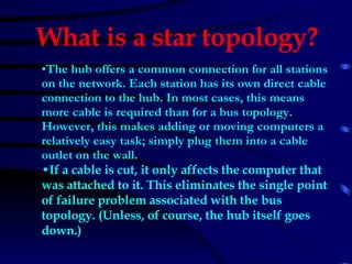 The hub offers a common connection for all stations on the network. Each station has its own direct cable connection to the hub. In most cases, this means more cable is required than for a bus topology. However, this makes adding or moving computers a relatively easy task; simply plug them into a cable outlet on the wall.  If a cable is cut, it only affects the computer that was attached to it. This eliminates the single point of failure problem associated with the bus topology. (Unless, of course, the hub itself goes down.)   What is a star topology?   