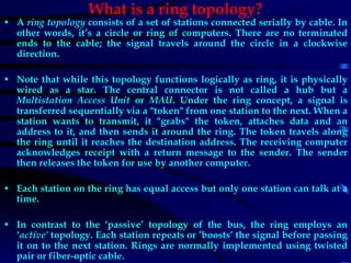 What is a ring topology? A  ring topology  consists of a set of stations connected serially by cable. In other words, it’s a circle or ring of computers. There are no terminated ends to the cable; the signal travels around the circle in a clockwise direction. Note that while this topology functions logically as ring, it is physically wired as a star. The central connector is not called a hub but a  Multistation Access Unit  or  MAU . Under the ring concept, a signal is transferred sequentially via a &quot;token&quot; from one station to the next. When a station wants to transmit, it &quot;grabs&quot; the token, attaches data and an address to it, and then sends it around the ring. The token travels along the ring until it reaches the destination address. The receiving computer acknowledges receipt with a return message to the sender. The sender then releases the token for use by another computer. Each station on the ring has equal access but only one station can talk at a time. In contrast to the ‘passive’ topology of the bus, the ring employs an ‘ active’  topology. Each station repeats or ’boosts’ the signal before passing it on to the next station. Rings are normally implemented using twisted pair or fiber-optic cable. 