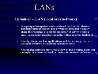 LANs Definition – LAN  ( local area network) Is a group of computers and associated devices that share a common communications line or wireless link and typically  share the resources of a single processor or server within a  small geographic area (for example, within an office building).  Usually, the server has applications and data storage that are shared in common by multiple computer users.  A local area network may serve as few as two or three users (for example, in a home network) or many as thousands of users.   