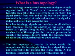 What is a bus topology? A  bus topology  connects each computer (node) to a single segment trunk. A ‘ trunk ’ is a communication line, typically coax cable, that is referred to as the  ‘bus .’  The signal travels from one end of the bus to the other. A  terminator  is required at each end to absorb the signal so it does not reflect back across the bus. In a bus topology, signals are broadcast to all stations. Each computer checks the address on the signal (data frame) as it passes along the bus. If the signal’s address matches that of the computer, the computer processes the signal. If the address doesn’t match, the computer takes no action and the signal travels on down the bus.  The bus topology is  passive . In other words, the computers on the bus simply ‘listen’ for a signal; they are not responsible for moving the signal along. A bus topology is normally implemented with coaxial cable   