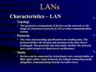 LANs Characteristics – LAN   Topology The geometric arrangement of devices on the network or the shape of a local-area network (LAN) or other communications system.   Protocols  The rules and encoding specifications for sending data. The protocol defines the format and meaning of the data that is exchanged. The protocols also determine whether the network uses a peer-to-peer or client/server architecture. Media Devices can be connected by twisted-pair wire, coaxial cables, or fiber optic cables. Some networks do without connecting media altogether, communicating instead via radio waves . 