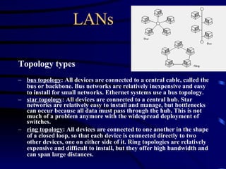 LANs Topology types bus topology : All devices are connected to a central cable, called the bus or backbone. Bus networks are relatively inexpensive and easy to install for small networks. Ethernet systems use a bus topology.  star topology : All devices are connected to a central hub. Star networks are relatively easy to install and manage, but bottlenecks can occur because all data must pass through the hub. This is not much of a problem anymore with the widespread deployment of switches.  ring topology : All devices are connected to one another in the shape of a closed loop, so that each device is connected directly to two other devices, one on either side of it. Ring topologies are relatively expensive and difficult to install, but they offer high bandwidth and can span large distances.   