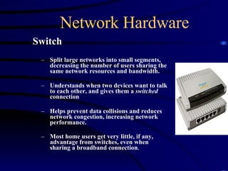 Network Hardware Switch Split large networks into small segments, decreasing the number of users sharing the same network resources and bandwidth.  Understands when two devices want to talk to each other, and gives them a  switched  connection  Helps prevent data collisions and reduces network congestion, increasing network performance. Most home users get very little, if any, advantage from switches, even when sharing a broadband connection . 