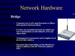 Network Hardware Bridge Connects two LANs and forwards or filters data packets between them. Creates an extended network in which any two workstations on the linked LANs can share data. Transparent to protocols and to higher level devices like routers. Forward data depending on the Hardware (MAC) address, not the Network address (IP). 