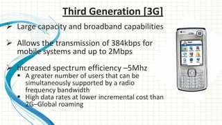 Third Generation [3G]
 Large capacity and broadband capabilities
 Allows the transmission of 384kbps for
mobile systems and up to 2Mbps
 Increased spectrum efficiency –5Mhz

 A greater number of users that can be
simultaneously supported by a radio
frequency bandwidth
 High data rates at lower incremental cost than
2G–Global roaming

 