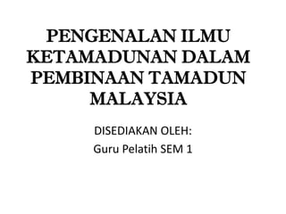 PENGENALAN ILMU
KETAMADUNAN DALAM
PEMBINAAN TAMADUN
     MALAYSIA
     DISEDIAKAN OLEH:
     Guru Pelatih SEM 1
 