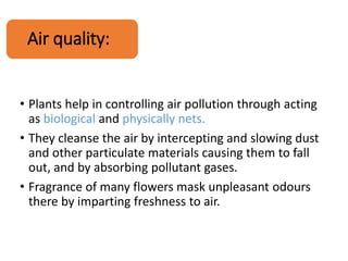 Air quality:
• Plants help in controlling air pollution through acting
as biological and physically nets.
• They cleanse the air by intercepting and slowing dust
and other particulate materials causing them to fall
out, and by absorbing pollutant gases.
• Fragrance of many flowers mask unpleasant odours
there by imparting freshness to air.
 