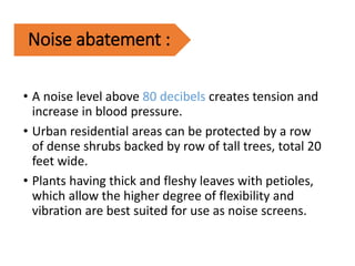 Noise abatement :
• A noise level above 80 decibels creates tension and
increase in blood pressure.
• Urban residential areas can be protected by a row
of dense shrubs backed by row of tall trees, total 20
feet wide.
• Plants having thick and fleshy leaves with petioles,
which allow the higher degree of flexibility and
vibration are best suited for use as noise screens.
 