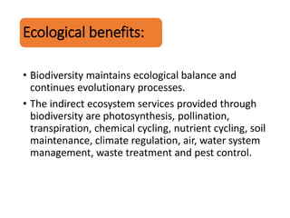 Ecological benefits:
• Biodiversity maintains ecological balance and
continues evolutionary processes.
• The indirect ecosystem services provided through
biodiversity are photosynthesis, pollination,
transpiration, chemical cycling, nutrient cycling, soil
maintenance, climate regulation, air, water system
management, waste treatment and pest control.
 