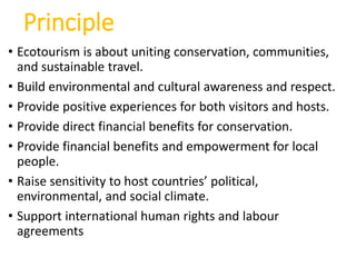 Principle
• Ecotourism is about uniting conservation, communities,
and sustainable travel.
• Build environmental and cultural awareness and respect.
• Provide positive experiences for both visitors and hosts.
• Provide direct financial benefits for conservation.
• Provide financial benefits and empowerment for local
people.
• Raise sensitivity to host countries’ political,
environmental, and social climate.
• Support international human rights and labour
agreements
 