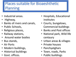Places suitable for Bioaeshthetic
Planning
• Industrial areas.
• Highway,
• Banks of rivers and canals,
• Public Schools,
• Religious places,
• Railway stations,
• Around water bodies
• Bus stands,
• Air Ports
• Modern buildings,
• Historical buildings
• Govt. offices.
• Hospitals, Educational
institutes
• Courts, bungalows,
Commercial buildings
• Banks and Post offices
• National park, Wild life
centaury
• Urban areas & villages
• Private houses
• Panchyatghars
• Town, roads, Parks
• Public buildings
 