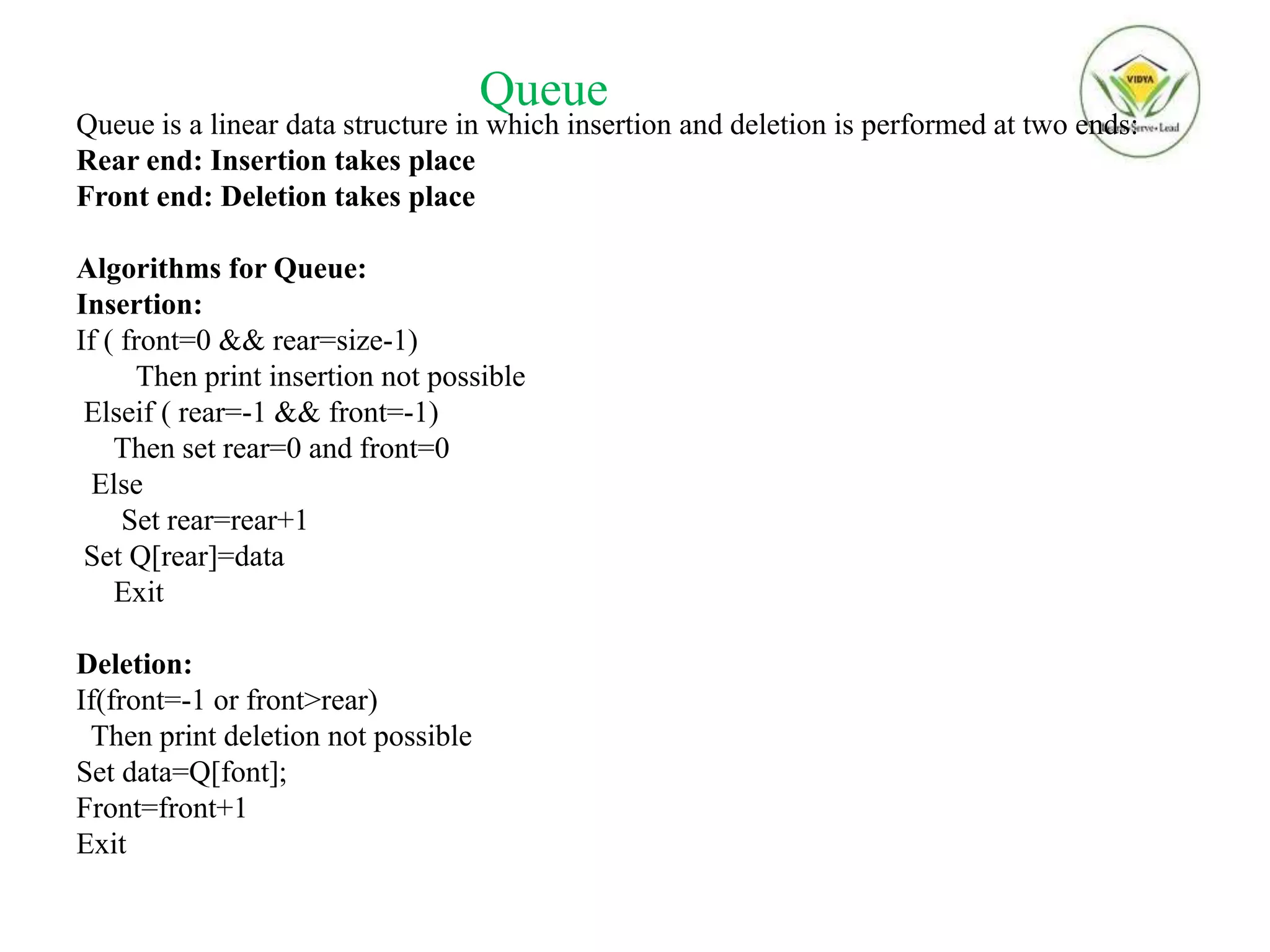 Queue
Queue is a linear data structure in which insertion and deletion is performed at two ends:
Rear end: Insertion takes place
Front end: Deletion takes place
Algorithms for Queue:
Insertion:
If ( front=0 && rear=size-1)
Then print insertion not possible
Elseif ( rear=-1 && front=-1)
Then set rear=0 and front=0
Else
Set rear=rear+1
Set Q[rear]=data
Exit
Deletion:
If(front=-1 or front>rear)
Then print deletion not possible
Set data=Q[font];
Front=front+1
Exit
 