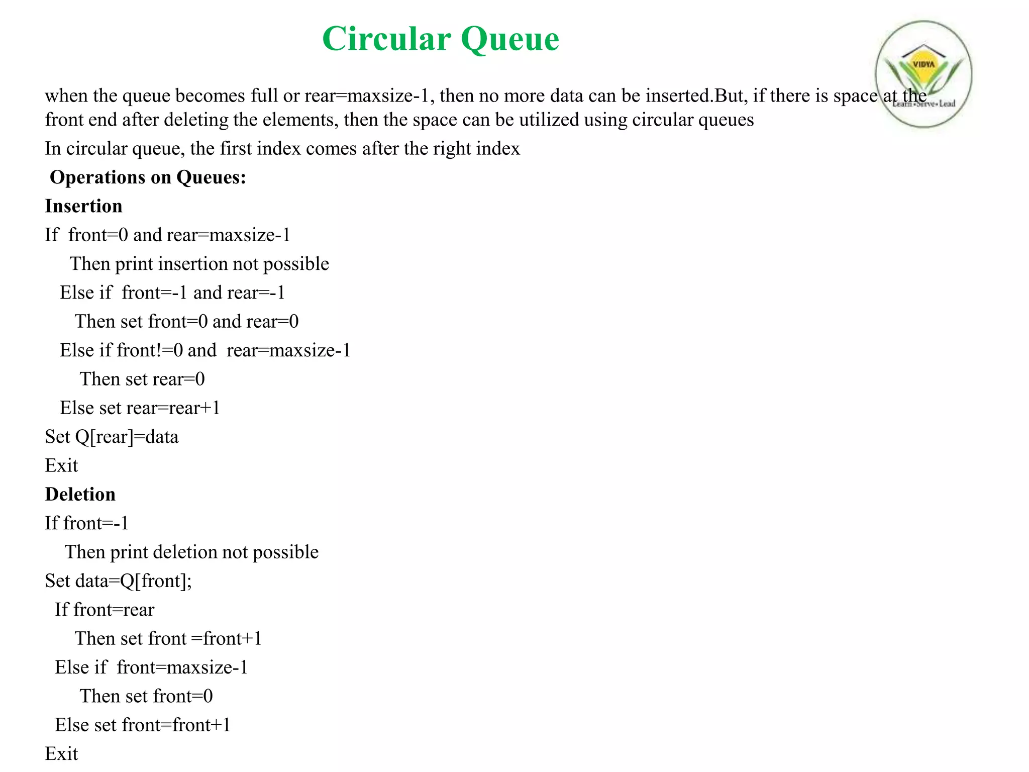 Circular Queue
when the queue becomes full or rear=maxsize-1, then no more data can be inserted.But, if there is space at the
front end after deleting the elements, then the space can be utilized using circular queues
In circular queue, the first index comes after the right index
Operations on Queues:
Insertion
If front=0 and rear=maxsize-1
Then print insertion not possible
Else if front=-1 and rear=-1
Then set front=0 and rear=0
Else if front!=0 and rear=maxsize-1
Then set rear=0
Else set rear=rear+1
Set Q[rear]=data
Exit
Deletion
If front=-1
Then print deletion not possible
Set data=Q[front];
If front=rear
Then set front =front+1
Else if front=maxsize-1
Then set front=0
Else set front=front+1
Exit
 