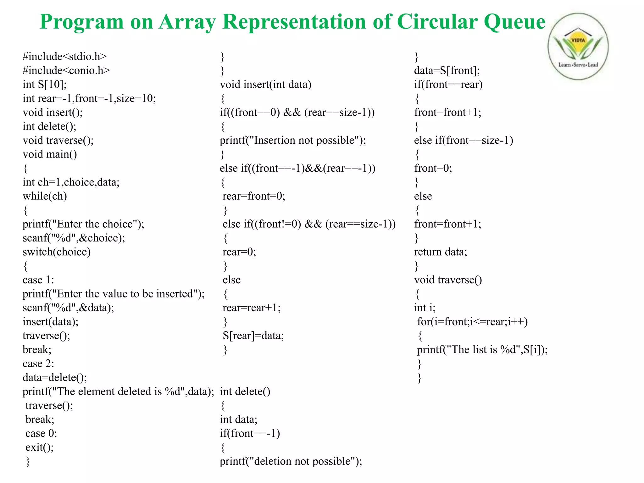 Program on Array Representation of Circular Queue
#include<stdio.h>
#include<conio.h>
int S[10];
int rear=-1,front=-1,size=10;
void insert();
int delete();
void traverse();
void main()
{
int ch=1,choice,data;
while(ch)
{
printf("Enter the choice");
scanf("%d",&choice);
switch(choice)
{
case 1:
printf("Enter the value to be inserted");
scanf("%d",&data);
insert(data);
traverse();
break;
case 2:
data=delete();
printf("The element deleted is %d",data);
traverse();
break;
case 0:
exit();
}
}
}
void insert(int data)
{
if((front==0) && (rear==size-1))
{
printf("Insertion not possible");
}
else if((front==-1)&&(rear==-1))
{
rear=front=0;
}
else if((front!=0) && (rear==size-1))
{
rear=0;
}
else
{
rear=rear+1;
}
S[rear]=data;
}
int delete()
{
int data;
if(front==-1)
{
printf("deletion not possible");
}
data=S[front];
if(front==rear)
{
front=front+1;
}
else if(front==size-1)
{
front=0;
}
else
{
front=front+1;
}
return data;
}
void traverse()
{
int i;
for(i=front;i<=rear;i++)
{
printf("The list is %d",S[i]);
}
}
 