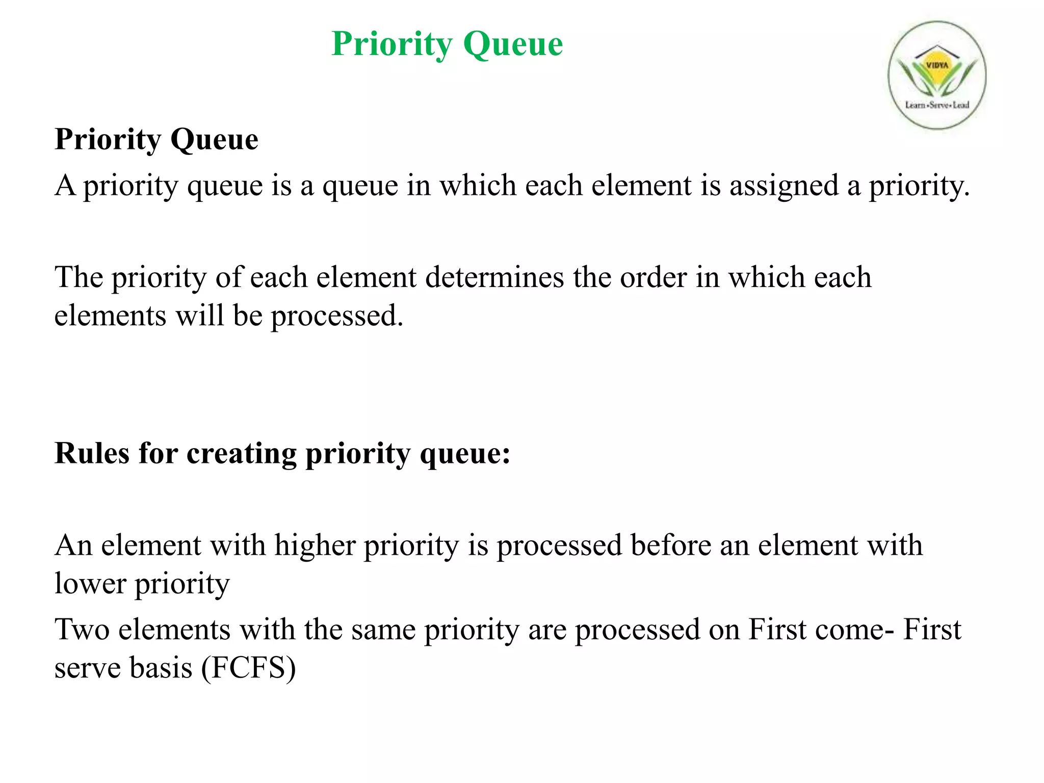 Priority Queue
Priority Queue
A priority queue is a queue in which each element is assigned a priority.
The priority of each element determines the order in which each
elements will be processed.
Rules for creating priority queue:
An element with higher priority is processed before an element with
lower priority
Two elements with the same priority are processed on First come- First
serve basis (FCFS)
 