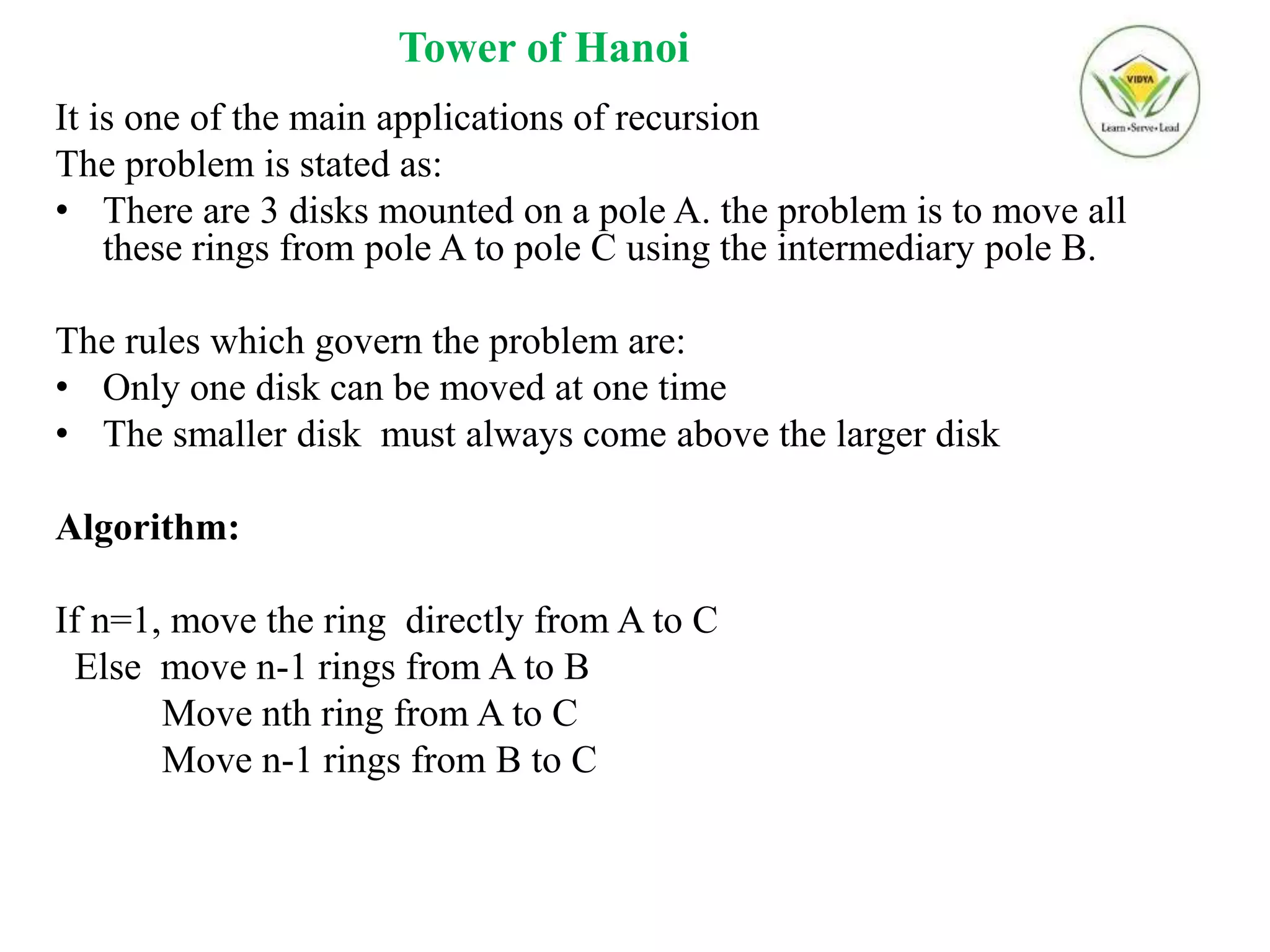 Tower of Hanoi
It is one of the main applications of recursion
The problem is stated as:
• There are 3 disks mounted on a pole A. the problem is to move all
these rings from pole A to pole C using the intermediary pole B.
The rules which govern the problem are:
• Only one disk can be moved at one time
• The smaller disk must always come above the larger disk
Algorithm:
If n=1, move the ring directly from A to C
Else move n-1 rings from A to B
Move nth ring from A to C
Move n-1 rings from B to C
 