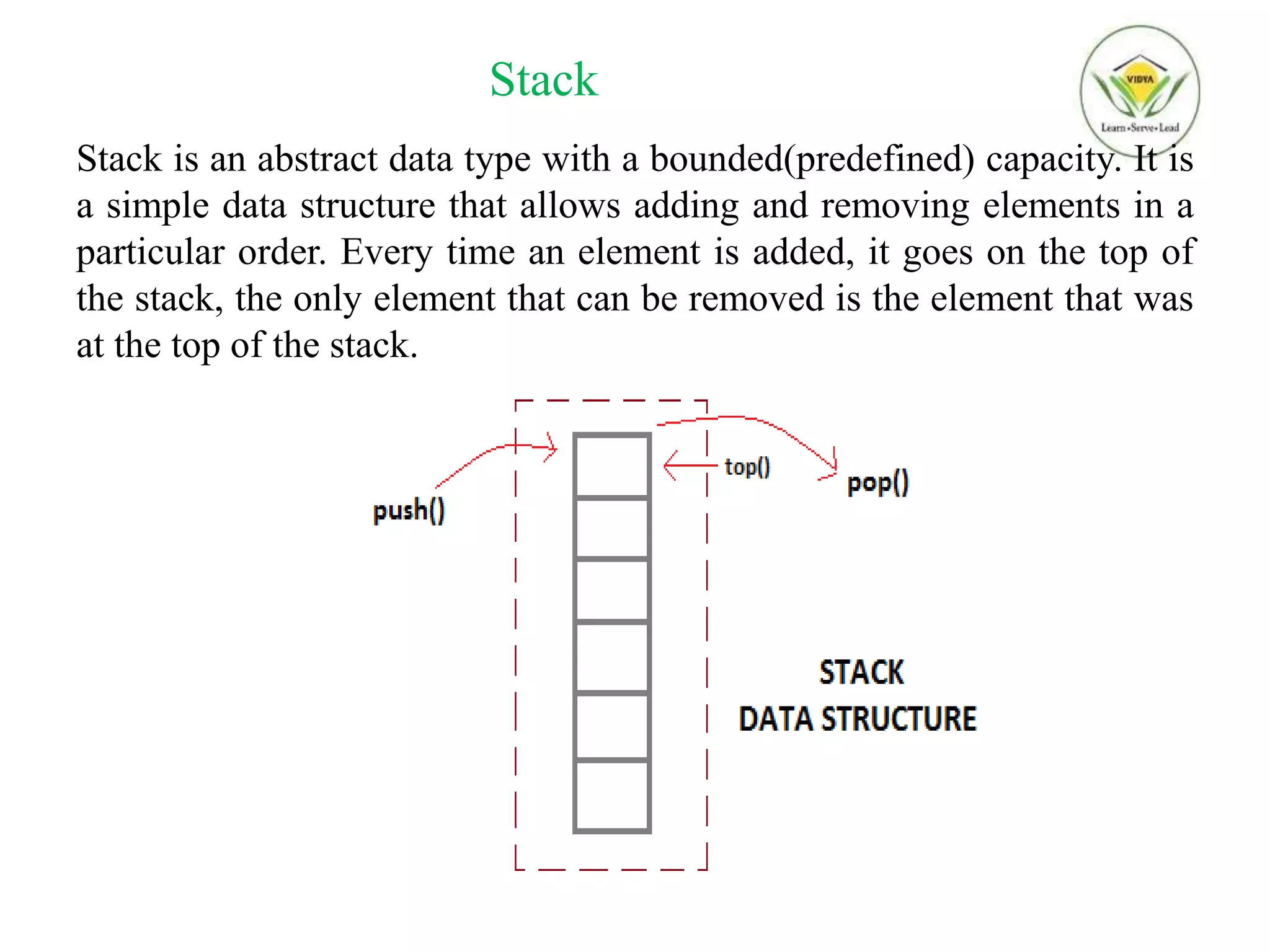 Stack
Stack is an abstract data type with a bounded(predefined) capacity. It is
a simple data structure that allows adding and removing elements in a
particular order. Every time an element is added, it goes on the top of
the stack, the only element that can be removed is the element that was
at the top of the stack.
 