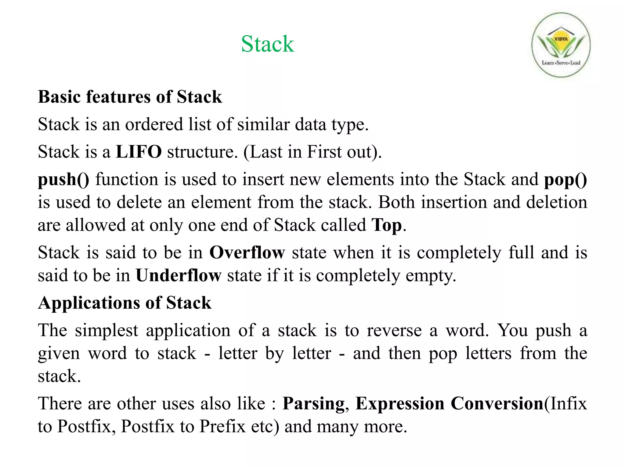 Stack
Basic features of Stack
Stack is an ordered list of similar data type.
Stack is a LIFO structure. (Last in First out).
push() function is used to insert new elements into the Stack and pop()
is used to delete an element from the stack. Both insertion and deletion
are allowed at only one end of Stack called Top.
Stack is said to be in Overflow state when it is completely full and is
said to be in Underflow state if it is completely empty.
Applications of Stack
The simplest application of a stack is to reverse a word. You push a
given word to stack - letter by letter - and then pop letters from the
stack.
There are other uses also like : Parsing, Expression Conversion(Infix
to Postfix, Postfix to Prefix etc) and many more.
 