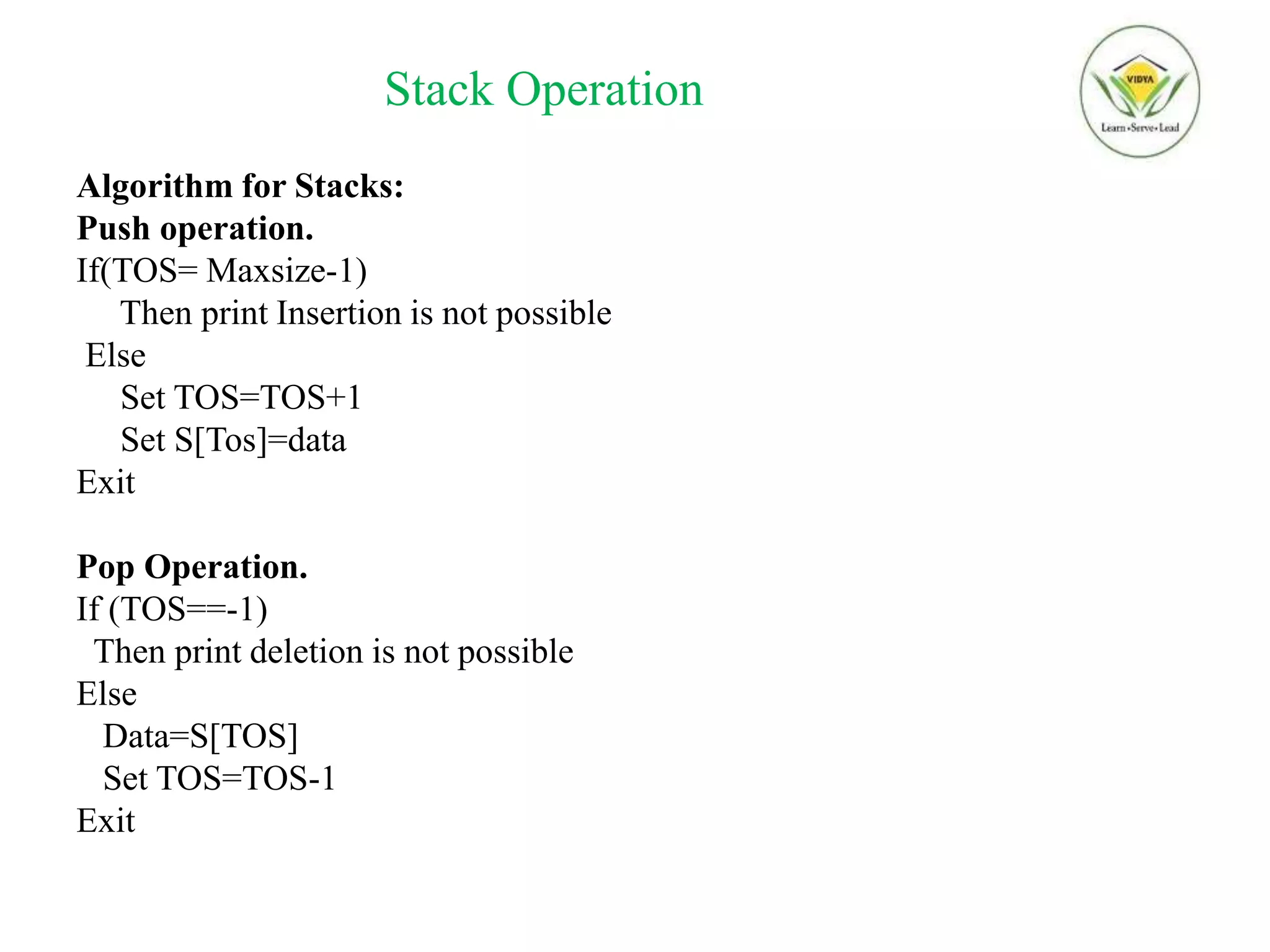 Stack Operation
Algorithm for Stacks:
Push operation.
If(TOS= Maxsize-1)
Then print Insertion is not possible
Else
Set TOS=TOS+1
Set S[Tos]=data
Exit
Pop Operation.
If (TOS==-1)
Then print deletion is not possible
Else
Data=S[TOS]
Set TOS=TOS-1
Exit
 