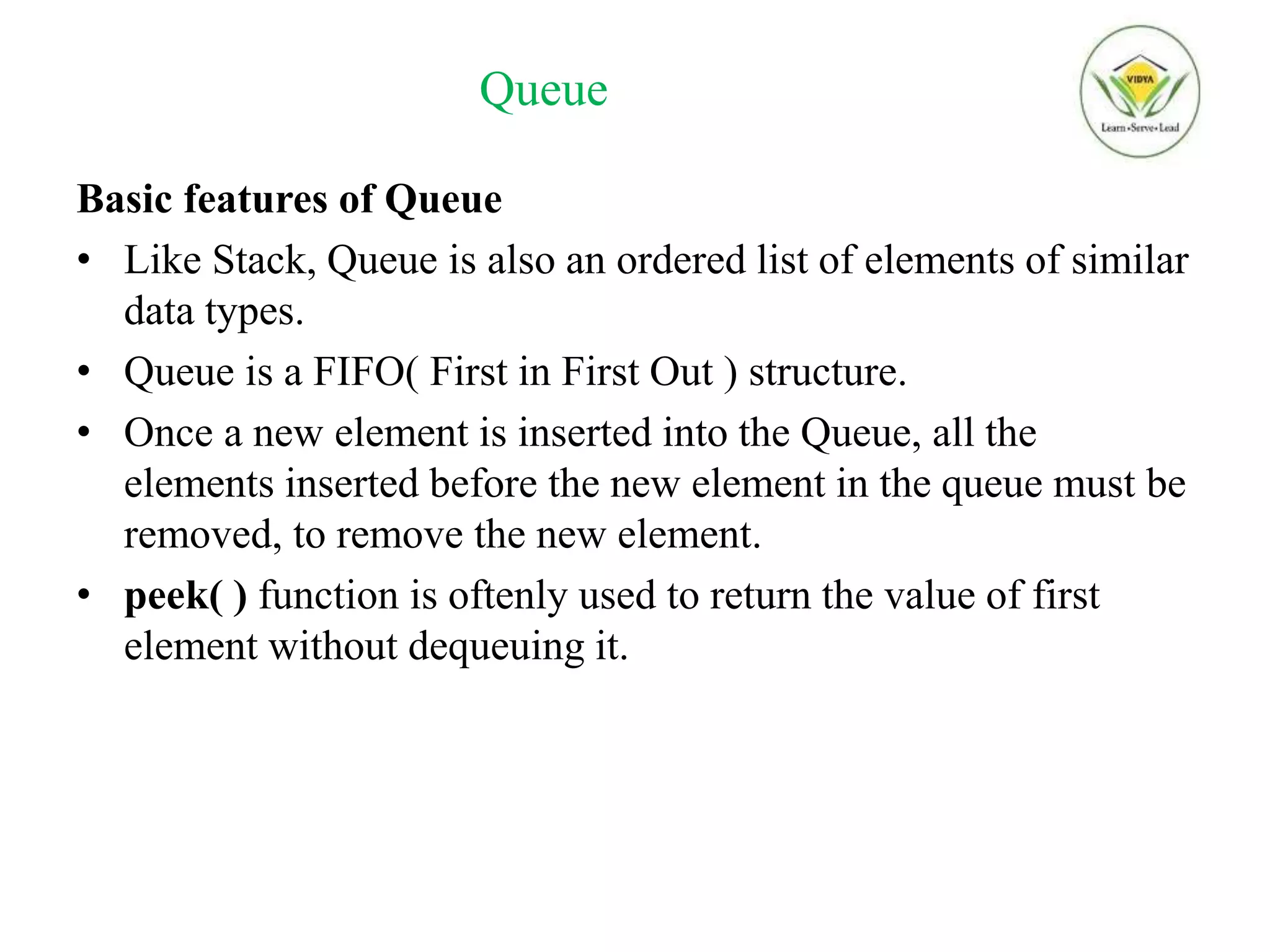 Queue
Basic features of Queue
• Like Stack, Queue is also an ordered list of elements of similar
data types.
• Queue is a FIFO( First in First Out ) structure.
• Once a new element is inserted into the Queue, all the
elements inserted before the new element in the queue must be
removed, to remove the new element.
• peek( ) function is oftenly used to return the value of first
element without dequeuing it.
 