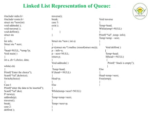 Linked List Representation of Queue:
#include<stdio.h>
#include<conio.h>
struct stu *new(int)
void addnode( );
void traverse( );
void delfirst();
struct stu
{
Int info;
Struct stu * next;
}
*head=NULL, *temp,*p;
Void main( )
{
int a, ch=1,choice, data;
while( ch)
{
Printf(“Enter the choice”);
Scanf(“%d”,&choice);
Switch(choice)
{
Case:1
Printf(“enter the data to be inserted”);
Scanf(“%d”,&a);
P=new(a);
addnode(p);
traverse();
break;
case 2:
delfirst( );
traverse();
break;
case 3:
exit( );
}
}
}
Struct stu *new ( int a)
{
p=((struct stu *) malloc (sizeof(struct stu)));
p – info=a;
p – next=NULL;
return p;
}
Void addnode( )
{
Temp=head;
If (head==NULL)
{
Head=p;
}
Else
{
While(temp->next!=NULL)
{
Temp=temp->next;
}
Temp->next=p;
}
}
Void traverse
{
Temp=head;
While(temp!=NULL)
{
Printf(“%d”, temp- info);
Temp=temp – next;
}
}
Void delfirst( )
{
Temp=head;
If(head==NULL)
{
Printf(“ Stack is empty”);
}
Else
{
Head=temp->next;
Free(temp);
}
}
 