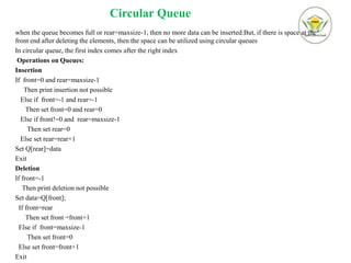 Circular Queue
when the queue becomes full or rear=maxsize-1, then no more data can be inserted.But, if there is space at the
front end after deleting the elements, then the space can be utilized using circular queues
In circular queue, the first index comes after the right index
Operations on Queues:
Insertion
If front=0 and rear=maxsize-1
Then print insertion not possible
Else if front=-1 and rear=-1
Then set front=0 and rear=0
Else if front!=0 and rear=maxsize-1
Then set rear=0
Else set rear=rear+1
Set Q[rear]=data
Exit
Deletion
If front=-1
Then print deletion not possible
Set data=Q[front];
If front=rear
Then set front =front+1
Else if front=maxsize-1
Then set front=0
Else set front=front+1
Exit
 