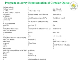 Program on Array Representation of Circular Queue
#include<stdio.h>
#include<conio.h>
int S[10];
int rear=-1,front=-1,size=10;
void insert();
int delete();
void traverse();
void main()
{
int ch=1,choice,data;
while(ch)
{
printf("Enter the choice");
scanf("%d",&choice);
switch(choice)
{
case 1:
printf("Enter the value to be inserted");
scanf("%d",&data);
insert(data);
traverse();
break;
case 2:
data=delete();
printf("The element deleted is %d",data);
traverse();
break;
case 0:
exit();
}
}
}
void insert(int data)
{
if((front==0) && (rear==size-1))
{
printf("Insertion not possible");
}
else if((front==-1)&&(rear==-1))
{
rear=front=0;
}
else if((front!=0) && (rear==size-1))
{
rear=0;
}
else
{
rear=rear+1;
}
S[rear]=data;
}
int delete()
{
int data;
if(front==-1)
{
printf("deletion not possible");
}
data=S[front];
if(front==rear)
{
front=front+1;
}
else if(front==size-1)
{
front=0;
}
else
{
front=front+1;
}
return data;
}
void traverse()
{
int i;
for(i=front;i<=rear;i++)
{
printf("The list is %d",S[i]);
}
}
 