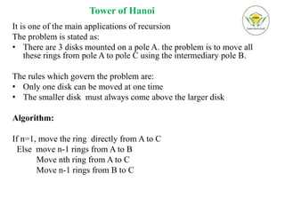 Tower of Hanoi
It is one of the main applications of recursion
The problem is stated as:
• There are 3 disks mounted on a pole A. the problem is to move all
these rings from pole A to pole C using the intermediary pole B.
The rules which govern the problem are:
• Only one disk can be moved at one time
• The smaller disk must always come above the larger disk
Algorithm:
If n=1, move the ring directly from A to C
Else move n-1 rings from A to B
Move nth ring from A to C
Move n-1 rings from B to C
 