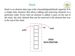 Stack
Stack is an abstract data type with a bounded(predefined) capacity. It is
a simple data structure that allows adding and removing elements in a
particular order. Every time an element is added, it goes on the top of
the stack, the only element that can be removed is the element that was
at the top of the stack.
 