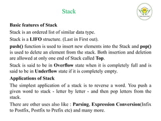 Stack
Basic features of Stack
Stack is an ordered list of similar data type.
Stack is a LIFO structure. (Last in First out).
push() function is used to insert new elements into the Stack and pop()
is used to delete an element from the stack. Both insertion and deletion
are allowed at only one end of Stack called Top.
Stack is said to be in Overflow state when it is completely full and is
said to be in Underflow state if it is completely empty.
Applications of Stack
The simplest application of a stack is to reverse a word. You push a
given word to stack - letter by letter - and then pop letters from the
stack.
There are other uses also like : Parsing, Expression Conversion(Infix
to Postfix, Postfix to Prefix etc) and many more.
 