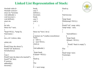 Linked List Representation of Stack:
#include<stdio.h>
#include<conio.h>
struct stu *new(int)
void addnode( );
void traverse( );
void delfirst();
struct stu
{
Int info;
Struct stu * next;
}
*head=NULL, *temp,*p;
Void main( )
{
int a, ch=1,choice, data;
while( ch)
{
Printf(“Enter the choice”);
Scanf(“%d”,&choice);
Switch(choice)
{
Case:1
Printf(“enter the data to be inserted”);
Scanf(“%d”,&a);
P=new(a);
addnode(p);
traverse();
break;
case 2:
delfirst( );
traverse();
break;
case 3:
exit( );
}
}
}
Struct stu *new ( int a)
{
p=((struct stu *) malloc (sizeof(struct
stu)));
p – info=a;
p – next=NULL;
return p;
}
Void addnode( )
{
Temp=head;
If (head==NULL)
{
Head=p;
}
Else
{
P –> next=temp;
Head=p;
}
Void traverse
{
Temp=head;
While(temp!=NULL)
{
Printf(“%d”, temp- info);
Temp=temp – next;
}
}
Void delfirst( )
{
Temp=head;
If(head==NULL)
{
Printf(“ Stack is empty”);
}
Else
{
Head=temp->next;
Free(temp);
}
}
 