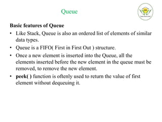 Queue
Basic features of Queue
• Like Stack, Queue is also an ordered list of elements of similar
data types.
• Queue is a FIFO( First in First Out ) structure.
• Once a new element is inserted into the Queue, all the
elements inserted before the new element in the queue must be
removed, to remove the new element.
• peek( ) function is oftenly used to return the value of first
element without dequeuing it.
 