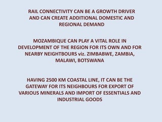 MOZAMBIQUE CAN PLAY A VITAL ROLE IN
DEVELOPMENT OF THE REGION FOR ITS OWN AND FOR
NEARBY NEIGHTBOURS viz. ZIMBABWE, ZAMBIA,
MALAWI, BOTSWANA
HAVING 2500 KM COASTAL LINE, IT CAN BE THE
GATEWAY FOR ITS NEIGHBOURS FOR EXPORT OF
VARIOUS MINERALS AND IMPORT OF ESSENTIALS AND
INDUSTRIAL GOODS
RAIL CONNECTIVITY CAN BE A GROWTH DRIVER
AND CAN CREATE ADDITIONAL DOMESTIC AND
REGIONAL DEMAND
 