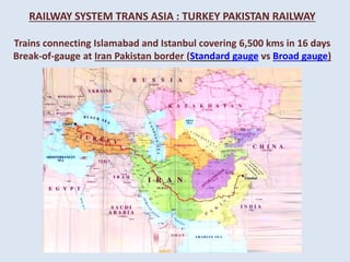 RAILWAY SYSTEM TRANS ASIA : TURKEY PAKISTAN RAILWAY
Trains connecting Islamabad and Istanbul covering 6,500 kms in 16 days
Break-of-gauge at Iran Pakistan border (Standard gauge vs Broad gauge)
 