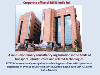 Corporate office of RITES India ltd
RITES is internationally recognized as a leading consultant with operational
experience in over 55 countries in Africa, Middle East, South East Asia and
Latin America
A multi-disciplinary consultancy organization in the fields of
transport, infrastructure and related technologies.
 
